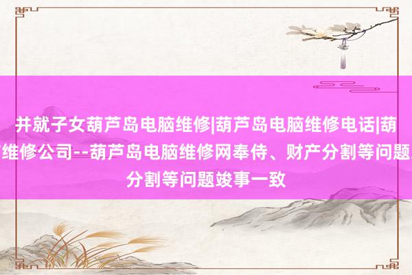 并就子女葫芦岛电脑维修|葫芦岛电脑维修电话|葫芦岛电脑维修公司--葫芦岛电脑维修网奉侍、财产分割等问题竣事一致