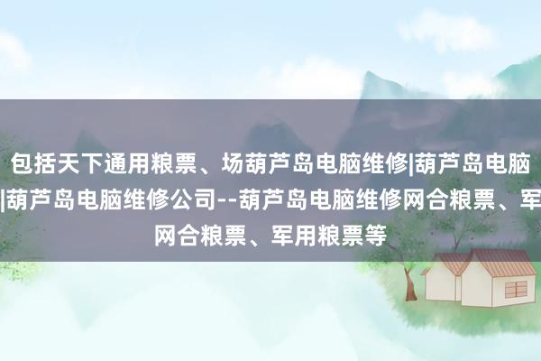 包括天下通用粮票、场葫芦岛电脑维修|葫芦岛电脑维修电话|葫芦岛电脑维修公司--葫芦岛电脑维修网合粮票、军用粮票等